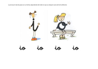 La princesa O sale de paseo con su familia, dependiendo del orden en que se coloquen suena de forma diferente.
io io io io
 