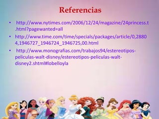 Referencias 
• http://www.nytimes.com/2006/12/24/magazine/24princess.t 
.html?pagewanted=all 
• http://www.time.com/time/specials/packages/article/0,2880 
4,1946727_1946724_1946725,00.html 
• http://www.monografias.com/trabajos94/estereotipos-peliculas- 
walt-disney/estereotipos-peliculas-walt-disney2. 
shtml#lobelloyla 
