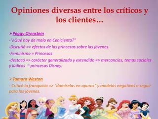 Opiniones diversas entre los críticos y 
los clientes… 
Peggy Orenstein 
-"¿Qué hay de malo en Cenicienta?" 
-Discutió => efectos de las princesas sobre las jóvenes. 
-Feminismo = Princesas 
-destacó => carácter generalizado y extendido => mercancías, temas sociales 
y lúdicos ~ princesas Disney. 
Tamara Weston 
- Criticó la franquicia => "damiselas en apuros" y modelos negativos a seguir 
para las jóvenes. 
 