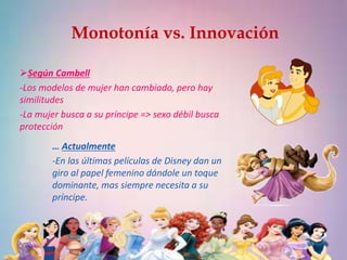 Monotonía vs. Innovación 
Según Cambell 
-Los modelos de mujer han cambiado, pero hay 
similitudes 
-La mujer busca a su príncipe => sexo débil busca 
protección 
… Actualmente 
-En las últimas películas de Disney dan un 
giro al papel femenino dándole un toque 
dominante, mas siempre necesita a su 
príncipe. 
 