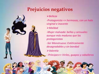 Prejuicios negativos 
Belleza 
-Protagonista => hermosas, con un halo 
virginal e inocente 
Maldad 
-Mujer malvada: bellas y sensuales 
aunque más maduras que las 
protagonistas 
-Ser Monstruoso: Estéticamente 
desagradables y sin bondad 
Valentía 
- Príncipes=> Viriles, guapos y caballeros 
 