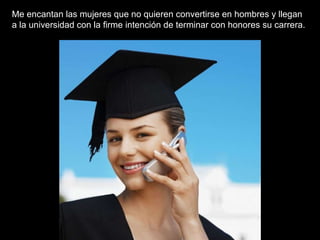 Me encantan las mujeres que no quieren convertirse en hombres y llegan a la universidad con la firme intención de terminar con honores su carrera.  