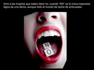 Amo a las mujeres que saben decir no, cuando “NO” es la única respuesta digna de una dama, aunque todo el mundo las tache de anticuadas.   