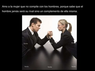 Amo a la mujer que no compite con los hombres, porque sabe que el hombre jamás será su rival sino un complemento de ella misma.  