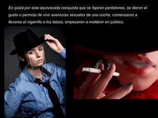 Es quizá por esta equivocada conquista que se fajaron pantalones, se dieron el gusto o permiso de vivir aventuras sexuales de una noche, comenzaron a llevarse el cigarrillo a los labios, empezaron a maldecir en público,   