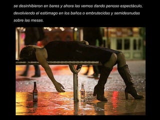se desinhibieron en bares y ahora las vemos dando penoso espectáculo, devolviendo el estómago en los baños o embrutecidas y semidesnudas sobre las mesas.    
