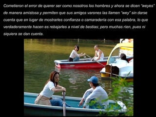 Cometieron el error de querer ser como nosotros los hombres y ahora se dicen “weyes” de manera amistosa y permiten que sus amigos varones las llamen “wey” sin darse cuenta que en lugar de mostrarles confianza o camaradería con esa palabra, lo que verdaderamente hacen es rebajarles a nivel de bestias; pero muchas ríen, pues ni siquiera se dan cuenta.       