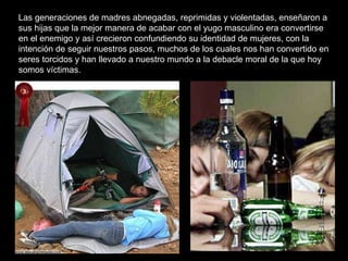 Las generaciones de madres abnegadas, reprimidas y violentadas, enseñaron a sus hijas que la mejor manera de acabar con el yugo masculino era convertirse en el enemigo y así crecieron confundiendo su identidad de mujeres, con la intención de seguir nuestros pasos, muchos de los cuales nos han convertido en seres torcidos y han llevado a nuestro mundo a la debacle moral de la que hoy somos víctimas.   