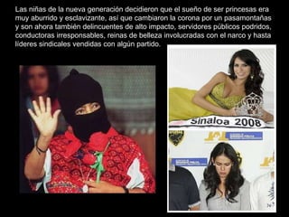 Las niñas de la nueva generación decidieron que el sueño de ser princesas era muy aburrido y esclavizante, así que cambiaron la corona por un pasamontañas y son ahora también delincuentes de alto impacto, servidores públicos podridos, conductoras irresponsables, reinas de belleza involucradas con el narco y hasta líderes sindicales vendidas con algún partido.    