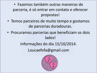 • Fazemos também outras maneiras de 
parceria, é só entrar em contato e oferecer 
propostas! 
• Temos parceiros de muito tempo e gostamos 
de parcerias duradouras. 
• Procuramos parcerias que beneficiam os dois 
lados! 
Informações do dia 15/10/2014. 
Loucaefofa@gmail.com 
