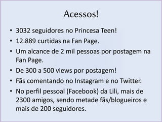Acessos! 
• 3032 seguidores no Princesa Teen! 
• 12.889 curtidas na Fan Page. 
• Um alcance de 2 mil pessoas por postagem na 
Fan Page. 
• De 300 a 500 views por postagem! 
• Fãs comentando no Instagram e no Twitter. 
• No perfil pessoal (Facebook) da Lili, mais de 
2300 amigos, sendo metade fãs/blogueiros e 
mais de 200 seguidores. 
 