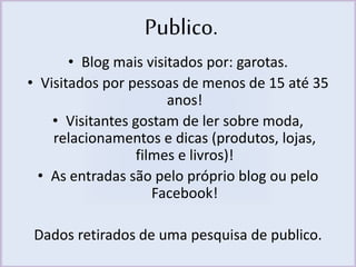 Publico. 
• Blog mais visitados por: garotas. 
• Visitados por pessoas de menos de 15 até 35 
anos! 
• Visitantes gostam de ler sobre moda, 
relacionamentos e dicas (produtos, lojas, 
filmes e livros)! 
• As entradas são pelo próprio blog ou pelo 
Facebook! 
Dados retirados de uma pesquisa de publico. 
 