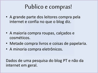 Publico e compras! 
• A grande parte dos leitores compra pela 
internet e confia no que o blog diz. 
• A maioria compra roupas, calçados e 
cosméticos. 
• Metade compra livros e coisas de papelaria. 
• A minoria compra eletrônicos. 
Dados de uma pesquisa do blog PT e não da 
internet em geral. 
 