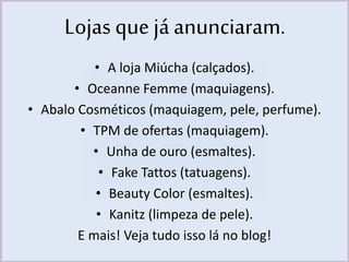 Lojas que já anunciaram. 
• A loja Miúcha (calçados). 
• Oceanne Femme (maquiagens). 
• Abalo Cosméticos (maquiagem, pele, perfume). 
• TPM de ofertas (maquiagem). 
• Unha de ouro (esmaltes). 
• Fake Tattos (tatuagens). 
• Beauty Color (esmaltes). 
• Kanitz (limpeza de pele). 
E mais! Veja tudo isso lá no blog! 
 