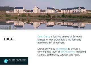 LOCAL 
Coed Darcy is located on one of Europe’s 
largest former brownfield sites, formerly 
home to a BP oil refinery. 
Draws on Wales’ vernacular to deliver a 
thriving new town of 4000 homes, including 
schools, community services and retail. 
 