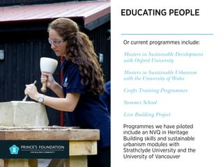 EDUCATING PEOPLE 
Or current programmes include: 
Masters in Sustainable Development 
with Oxford University 
Masters in Sustainable Urbanism 
with the University of Wales 
Crafts Training Programmes 
Summer School 
Live Building Project 
Programmes we have piloted 
include an NVQ in Heritage 
Building skills and sustainable 
urbanism modules with 
Strathclyde University and the 
University of Vancouver 
 