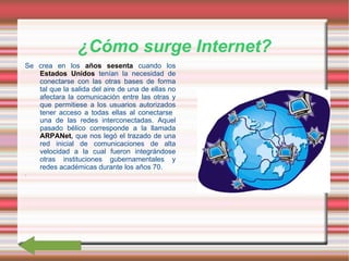 ¿Cómo surge Internet? Se crea en los  años sesenta  cuando los  Estados Unidos  tenían la necesidad de conectarse con las otras bases de forma tal que la salida del aire de una de ellas no afectara la comunicación entre las otras y que permitiese a los usuarios autorizados tener acceso a todas ellas al conectarse  una de las redes interconectadas .  Aquel pasado bélico corresponde a la llamada  ARPANet ,  que nos legó el trazado de una red inicial de comunicaciones de alta velocidad a la cual fueron integrándose otras instituciones gubernamentales y redes académicas durante los años 70 . .  