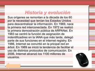 Historia y evolución Sus orígenes se remontan a la década de los 60 por la necesidad que tenían los Estados Unidos para descentralizar la información. En 1969, nace la primera red interconectada. En 1972 se realizó la primera demostración pública de ARPANet. En 1983 se centró la función de asignación de indentificadires en la IANA que más tarde, delegó parte de sus funciones en el internet registry. En 1986, Internet se convirtió en la pricipal red en árbol. En 1989 se inició la tendencia de facilitar el uso de distintos protocolos de comunicación. En 2006, Internet alcanzó los 1100 millones de usuarios.  r 