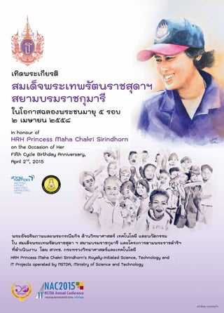 เทิดพระเกียรติ
สมเด็จพระเทพรัตนราชสุดาฯ
สยามบรมราชกุมารี
HRH Princess Maha Chakri Sirindhorn’s Royally-Initiated Science, Technology and
IT Projects operated by NSTDA, Ministry of Science and Technology
In honour of
HRH Princess Maha Chakri Sirindhorn
on the Occasion of Her
Fifth Cycle Birthday Anniversary,
April 2nd
, 2015
พระอัจฉริยภาพและพระกรณียกิจ ดานวิทยาศาสตร เทคโนโลยี และนวัตกรรม
ใน สมเด็จพระเทพรัตนราชสุดา ฯ สยามบรมราชกุมารี และโครงการตามพระราชดำริฯ
ที่ดำเนินงาน โดย สวทช. กระทรวงวิทยาศาสตรและเทคโนโลยี
ในโอกาสฉลองพระชนมายุ ๕ รอบ
๒ เมษายน ๒๕๕๘
 