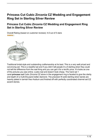 Princess Cut Cubic Zirconia CZ Wedding and Engagement
Ring Set in Sterling Silver Review
Princess Cut Cubic Zirconia CZ Wedding and Engagement Ring
Set in Sterling Silver Review
Overall Rating (based on customer reviews): 4.0 out of 5 stars




Traditional bridal style and outstanding craftsmanship at its best. This is a very well priced and
convincing set. This is a beatiful set and if you didn’t tell people it’s of sterling silver they could
not tell the difference from the real thing and you can get it for a terrific price. It’s looks as one
of the pictures you see online. Looks real and doesn’t look cheap. The hand set 1
carat princess cut Cubic Zirconia CZ stone in the engagement ring is faceted to give the clarity
and depth of a multi-thousand dollar diamond. The precision fit solid sterling silver bands are
heavily plated in tarnish free rhodium and finished off with perfectly coordinated channel set CZ
accent stones.




                                                                                                 1/6
 