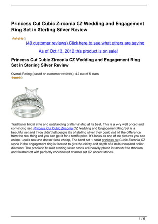 Princess Cut Cubic Zirconia CZ Wedding and Engagement
Ring Set in Sterling Silver Review

           (49 customer reviews) Click here to see what others are saying

                     As of Oct 13, 2012 this product is on sale!

Princess Cut Cubic Zirconia CZ Wedding and Engagement Ring
Set in Sterling Silver Review
Overall Rating (based on customer reviews): 4.0 out of 5 stars




Traditional bridal style and outstanding craftsmanship at its best. This is a very well priced and
convincing set. Princess Cut Cubic Zirconia CZ Wedding and Engagement Ring Set is a
beautiful set and if you didn’t tell people it’s of sterling silver they could not tell the difference
from the real thing and you can get it for a terrific price. It’s looks as one of the pictures you see
online. Looks real and doesn’t look cheap. The hand set 1 carat princess cut Cubic Zirconia CZ
stone in the engagement ring is faceted to give the clarity and depth of a multi-thousand dollar
diamond. The precision fit solid sterling silver bands are heavily plated in tarnish free rhodium
and finished off with perfectly coordinated channel set CZ accent stones.




                                                                                                 1/6
 