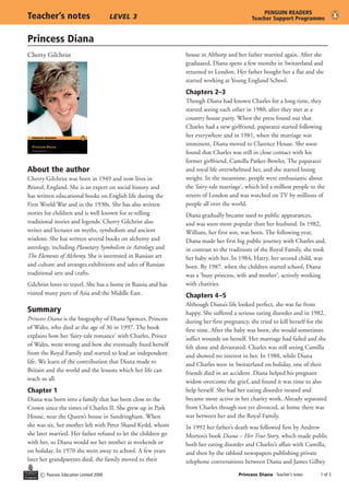 Princess Diana
c Pearson Education Limited 2008 Princess Diana - Teacher’s notes	  of 3
Teacher’s notes	 LEVEL 3
PENGUIN READERS
Teacher Support Programme
About the author
Cherry Gilchrist was born in 1949 and now lives in
Bristol, England. She is an expert on social history and
has written educational books on English life during the
First World War and in the 1930s. She has also written
stories for children and is well known for re-telling
traditional stories and legends. Cherry Gilchrist also
writes and lectures on myths, symbolism and ancient
wisdom. She has written several books on alchemy and
astrology, including Planetary Symbolism in Astrology and
The Elements of Alchemy. She is interested in Russian art
and culture and arranges exhibitions and sales of Russian
traditional arts and crafts.
Gilchrist loves to travel. She has a home in Russia and has
visited many parts of Asia and the Middle East.
Summary
Princess Diana is the biography of Diana Spencer, Princess
of Wales, who died at the age of 36 in 1997. The book
explains how her ‘fairy-tale romance’ with Charles, Prince
of Wales, went wrong and how she eventually freed herself
from the Royal Family and started to lead an independent
life. We learn of the contribution that Diana made to
Britain and the world and the lessons which her life can
teach us all.
Chapter 1
Diana was born into a family that has been close to the
Crown since the times of Charles II. She grew up in Park
House, near the Queen’s house in Sandringham. When
she was six, her mother left with Peter Shand Kydd, whom
she later married. Her father refused to let the children go
with her, so Diana would see her mother at weekends or
on holiday. In 1970 she went away to school. A few years
later her grandparents died, the family moved to their
house in Althorp and her father married again. After she
graduated, Diana spent a few months in Switzerland and
returned to London. Her father bought her a flat and she
started working at Young England School.
Chapters 2–3
Though Diana had known Charles for a long time, they
started seeing each other in 1980, after they met at a
country house party. When the press found out that
Charles had a new girlfriend, paparazzi started following
her everywhere and in 1981, when the marriage was
imminent, Diana moved to Clarence House. She soon
found that Charles was still in close contact with his
former girlfriend, Camilla Parker-Bowles. The paparazzi
and royal life overwhelmed her, and she started losing
weight. In the meantime, people were enthusiastic about
the ‘fairy-tale marriage’, which led a million people to the
streets of London and was watched on TV by millions of
people all over the world.
Diana gradually became used to public appearances,
and was soon more popular than her husband. In 1982,
William, her first son, was born. The following year,
Diana made her first big public journey with Charles and,
in contrast to the traditions of the Royal Family, she took
her baby with her. In 1984, Harry, her second child, was
born. By 1987, when the children started school, Diana
was a ‘busy princess, wife and mother’, actively working
with charities.
Chapters 4–5
Although Diana’s life looked perfect, she was far from
happy. She suffered a serious eating disorder and in 1982,
during her first pregnancy, she tried to kill herself for the
first time. After the baby was born, she would sometimes
inflict wounds on herself. Her marriage had failed and she
felt alone and devastated. Charles was still seeing Camilla
and showed no interest in her. In 1988, while Diana
and Charles were in Switzerland on holiday, one of their
friends died in an accident. Diana helped his pregnant
widow overcome the grief, and found it was time to also
help herself. She had her eating disorder treated and
became more active in her charity work. Already separated
from Charles though not yet divorced, at home there was
war between her and the Royal Family.
In 1992 her father’s death was followed first by Andrew
Morton’s book Diana – Her True Story, which made public
both her eating disorder and Charles’s affair with Camilla,
and then by the tabloid newspapers publishing private
telephone conversations between Diana and James Gilbey
Cherry Gilchrist
 