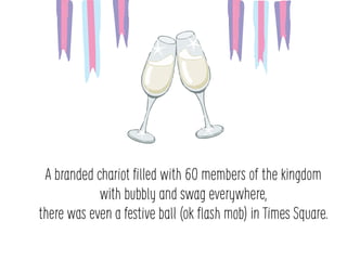 A branded chariot ?lled with 60 members of the kingdom
with bubbly and swag everywhere,
there was even a festive ball (ok ?ash mob) in Times Square.
 