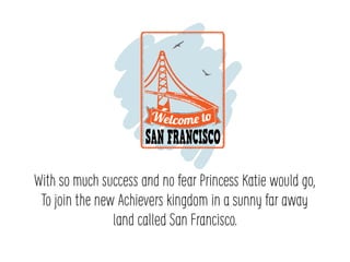 With so much success and no fear Princess Katie would go,
To join the new Achievers kingdom in a sunny far away
land called San Francisco.
 