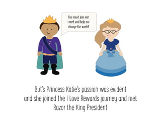 Buts Princess Katies passion was evident
and she joined the I Love Rewards journey and met
Razor the King President
You must join our
court and help me
change the world!
 