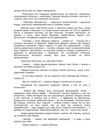 оружия были уже на стадии завершения. 
Остальные его товарищи разместились на кушетке, принялись 
откупоривать бутылки с напитками. Наконец Виктор отложил пистолет в 
сторону, взял стул, сел напротив остальных. 
- Лобстеры обалденные, – поделился впечатлением с друзьями 
Андрэ, тщательно пережевывая мясо и запивая пивом. 
Виктор налил себе бокал вина, и принялся резать ветчину, когда 
входная дверь открылась и в номер вошел мужчина лет 35-ти, среднего 
роста, в деловом костюме, но без галстука. Оглядев компанию, он 
прошел к столу, взял бокал Виктора, торжественно поднял его. 
Остальные с интересом следили за его движениями. 
- Господа, у меня хорошие новости, – сказал он. – Только что я 
получил послание из Марселя. Известный аферист Оливье Де Локруа, 
основатель компании «Траст инвест», и двое его сообщников – члены 
совета директоров компании – погибли сегодня утром в автокатастрофе 
близ Марселя. Автомобиль на высокой скорости потерял управление и 
врезался в автоцистерну с бензином. По случайному стечению 
обстоятельств, вспыхнул пожар. Все трое погибли на месте 
происшествия. 
Закончив свою речь, он пригубил бокал. 
- Аминь, – Андрэ демонстративно поднял свой бокал с вином и 
мелкими глотками осушил его. 
Первый мужчина наколол на вилку ломтик ветчины, сунул в рот, 
задумчиво пожевал. 
- А все-таки хорошо, что мы закрыли этого ублюдка Де Локруа, – 
сказал он. 
- Да кто спорит-то? – спросил Андрэ и потянулся за вином. 
Вошедший тем временем подвинул кресло и сел за стол к 
остальным. 
- Просто Де Локруа был настоящий финансовый гений, – 
продолжил свою мысль Андрэ. – Вспомните, сколько времени и сил мы 
потратили, чтобы отследить все его транзакции, выявить каждый узелок 
в его паутине. А свелось все в итоге – к оффшору на Британских 
Виргинских островах. Взаимный фонд – это же Клондайк, золотая жила. 
Де Локруа, конечно, был подонок – клейма ставить негде. Но он был 
интеллектуал, он был гений. Как он всю эту сложную схему 
прорабатывал – ведь каждый шаг надо было отдельно отслеживать! – я 
вообще не представляю. Ювелирная работа. Так что – земля ему пухом. 
Андрэ демонстративно поднял бокал с вином. Не чокаясь, выпили 
за покойного Де Локруа. 
- Виктор, – сказал тем временем вошедший, – а ведь у меня 
новость для тебя. 
- Какая новость? – спросил Виктор. 
 