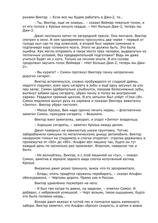 руками Виктор. – Если все мы будем работать в Джи-2, то… 
- Ты, Виктор, еще не знаешь… - сказал Веймар тяжелым тоном, и 
от его голоса у Крозье екнуло сердце. – Нет больше Джи-2, теперь мы 
Джи-2. 
Джип неспешно катил по загородной трассе. Они молчали. Виктор 
смотрел в окно. В нем одновременно проснулись два червя – первый от 
голода ныл где-то под ложечкой, а второй был червем сомнения и 
подтачивал кору головного мозга. Этого не должно быть. Это была 
ошибка. Как могли отправить в такое место трех человек, выдернутых из 
тепличных условий, без предварительной подготовки? Ведь им даже 
учиться будет не у кого. Только на личном опыте. В его голове 
продолжал звучать голос Веймара - «Нет больше Джи-2, теперь мы Джи- 
2». 
- Вы курите? – Симон протянул Виктору пачку неприлично 
дорогих сигарет. 
Виктор встрепенулся, словно пробуждался от сладкой дрёмы, 
недолго подумал, взял одну сигарету в зубы и ещё одну засунул за ухо 
про запас. Симон одобрительно улыбнулся, показав белоснежные зубы, 
вытянул зубами одну сигарету, убрал пачку и полез во внутренний 
карман. Раздался громкий щелчок. В его затылок был упёрт «Глок-18». 
Симон медленно вынул руку из кармана и показал Виктору зажигалку 
«Зиппо». Виктор убрал пистолет. 
- Месье Крозье, Вам надо срочно лечить нервы, – флегматично 
заметил Симон, прикурив сигарету. – Возьмите. 
Виктор взял зажигалку, закурил, и отдал «Зиппо» владельцу. 
- Хорошие сигареты, – заметил Крозье между делом. 
Джип повернул на извилистую узкую грунтовку. Тотчас 
забарабанили камушки по металлическому днищу автомобиля. Виктор 
ненароком глянул на спидометр и слегка оторопел: стрелка держалась в 
промежутке от «60» до «80». Альфан вёл машину так, будто он тут 
каждый день по несколько раз проезжает. Впрочем, наверное так и 
было. 
- Не волнуйтесь, Виктор, я с этой машиной на «ты», – сказал 
Симон, заметив в зеркале заднего вида слегка испуганный взгляд 
Крозье. 
Внезапно джип резко тряхнуло, внизу что-то заскрежетало. 
- Блядь; опять придётся пружины перебирать, – сказал Альфан 
обескуражено. – Чёртовы дороги. Прямо как в России. 
Виктор удивлённо посмотрел на него. 
- Я был там когда-то давно, на задании, – ответил Симон. И 
добавил, с небрежной усмешкой. – Черт возьми, такое ощущение, будто 
это было полвека назад… 
Вскоре джип въехал в густой лес и помчался вдоль каменного 
забора. Виктор заметил, что Альфан сбросил скорость, а затем и вовсе 
 