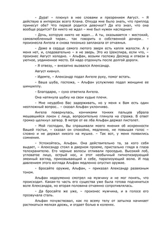 - Дура! – плюнул в нее словами и презрением Август. – Я 
действую в интересах всего Клана. Откуда мне было знать, что приплод 
принесут обе? Что первой родится девочка!? Да кто знал, что она 
вообще родится? Ее никто не ждал – мне был нужен наследник! 
- Дочь, которую никто не ждал…. А ты, оказывается - жестокий, 
самовлюбленный тиран… так говорить о собственной дочери… - 
произнесла Ангела и снова тихонько заплакала от отчаянья. 
- Даже в сердце самого лютого зверя есть капля жалости. А у 
меня нет, и, следовательно – я не зверь. Это из Шекспира, если что, – 
произнес Август холодно. – Альфан, возьми госпожу Десмод и отвези в 
уютное, уединенное место. Ей надо отдохнуть после долгой дороги. 
- Я отвезу, – внезапно вызвался Александр. 
Август кивнул. 
- Идемте, – Александр подал Ангеле руку, помог встать. 
- Ваша шуба, госпожа, – Альфан услужливо подал женщине ее 
шиншиллу. 
- Благодарю, – сухо ответила Ангела. 
Она натянула шубку на свои худые плечи. 
- Мне неудобно Вас задерживать, но у меня к Вам есть один 
неотложный вопрос… – сказал Альфан уклончиво. 
Ангела повернулась, кончиками тонких пальцев убрала 
мешавшийся локон с лица, вопросительно глянула на стража. В ответ 
громко щелкнул затвор. В метре от ее лба Альфан держал пистолет. 
- Мой господин, Вы спрашивали моего мнения об искренности 
Вашей гостьи, – сказал он спокойно, медленно, не повышая голос – 
словно и не держал никого на мушке. – Так вот, у меня появились 
сомнения. 
- Успокойтесь, Альфан. Она действительно та, за кого себя 
выдает, – Александр стоял в дверном проеме, пристально глядя в глаза 
телохранителю. Его черные волосы отливали проседью. Высокий лоб, 
угловатое лицо, острый нос, и этот необычный гипнотизирующий 
змеиный взгляд, приковывающий к себе, парализующий волю. И под 
давлением этого взгляда Альфан медленно опустил оружие. 
- Бросайте оружие, Альфан, – приказал Александр развязным 
тоном. 
Альфан недоуменно смотрел на мужчину и не мог понять, что 
происходит. Какая-то часть его существа уже была готова подчиниться 
воле Александра, но вторая половина отчаянно сопротивлялась. 
- Да бросайте же уже, – произнес мужчина, и в голосе его 
прозвучала сталь. 
Альфан почувствовал, как по всему телу от затылка начинает 
растекаться мелкая дрожь, и отдает болью в коленях. 
 