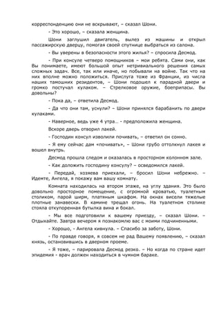 корреспонденцию они не вскрывают, – сказал Шони. 
- Это хорошо, – сказала женщина. 
Шони заглушил двигатель, вылез из машины и открыл 
пассажирскую дверцу, помогая своей спутнице выбраться из салона. 
- Вы уверены в безопасности этого жилья? – спросила Десмод. 
- При консуле четверо помощников – мои ребята. Сами они, как 
Вы понимаете, имеют большой опыт нетривиального решения самых 
сложных задач. Все, так или иначе, но побывали на войне. Так что на 
них вполне можно положиться. Прислуга тоже из Франции, из числа 
наших тамошних резидентов, – Шони подошел к парадной двери и 
громко постучал кулаком. – Стрелковое оружие, боеприпасы. Вы 
довольны? 
- Пока да, – ответила Десмод. 
- Да что они там, уснули? – Шони принялся барабанить по двери 
кулаками. 
- Наверное, ведь уже 4 утра… - предположила женщина. 
Вскоре дверь отворил лакей. 
- Господин консул изволили почивать, – ответил он сонно. 
- Я ему сейчас дам «почивать», – Шони грубо оттолкнул лакея и 
вошел внутрь. 
Десмод прошла следом и оказалась в просторном колонном зале. 
- Как доложить господину консулу? – осведомился лакей. 
- Передай, хозяева приехали, – бросил Шони небрежно. – 
Идемте, Ангела, я покажу вам вашу комнату. 
Комната находилась на втором этаже, на углу здания. Это было 
довольно просторное помещение, с огромной кроватью, туалетным 
столиком, парой ширм, платяным шкафом. На окнах висели тяжелые 
плотные занавески. В камине трещал огонь. На туалетном столике 
стояла откупоренная бутылка вина и бокал. 
- Мы все подготовили к вашему приезду, – сказал Шони. – 
Отдыхайте. Завтра вечером я познакомлю вас с моими подчиненными. 
- Хорошо, - Ангела кивнула. – Спасибо за заботу, Шони. 
- По правде говоря, я совсем не рад Вашему появлению, – сказал 
князь, остановившись в дверном проеме. 
- Я тоже, – парировала Десмод резко. – Но когда по стране идет 
эпидемия - врач должен находиться в чумном бараке. 
 