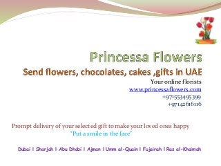 Your online florists 
www.princessaflowers.com 
+971553495399 
+97142616116 
Prompt delivery of your selected gift to make your loved ones happy 
“Put a smile in the face” 
Dubai l Sharjah l Abu Dhabi l Ajman l Umm al-Quain l Fujairah l Ras al-Khaimah 
 