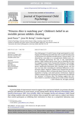 Journal of Experimental Child Psychology xxx (2011) xxx–xxx



                                           Contents lists available at ScienceDirect

                                   Journal of Experimental Child
                                            Psychology
                                 journal homepage: www.elsevier.com/locate/jecp




‘‘Princess Alice is watching you’’: Children’s belief in an
invisible person inhibits cheating
Jared Piazza a,⇑, Jesse M. Bering b, Gordon Ingram c
a
    School of Psychology, University of Kent, Keynes College, Canterbury, Kent CT2 7NP, UK
b
    Institute of Cognition and Culture, Queen’s University Belfast, Belfast BT7 1NN, Northern Ireland, UK
c
    Interactions Lab, School of Management, University of Bath, Bath BA2 7AY, UK




a r t i c l e            i n f o                         a b s t r a c t

Article history:                                         Two child groups (5–6 and 8–9 years of age) participated in a chal-
Received 13 August 2010                                  lenging rule-following task while they were (a) told that they were
Revised 2 February 2011                                  in the presence of a watchful invisible person (‘‘Princess Alice’’), (b)
Available online xxxx
                                                         observed by a real adult, or (c) unsupervised. Children were cov-
                                                         ertly videotaped performing the task in the experimenter’s
Keywords:
                                                         absence. Older children had an easier time at following the rules
Supernatural beliefs
Cheating
                                                         but engaged in equal levels of purposeful cheating as the younger
Rule following                                           children. Importantly, children’s expressed belief in the invisible
Moral development                                        person signiﬁcantly determined their cheating latency, and this
Inhibitory control                                       was true even after controlling for individual differences in tem-
Invisible                                                perament. When ‘‘skeptical’’ children were omitted from the anal-
                                                         ysis, the inhibitory effects of being told about Princess Alice were
                                                         equivalent to having a real adult present. Furthermore, skeptical
                                                         children cheated only after having ﬁrst behaviorally disconﬁrmed
                                                         the ‘‘presence’’ of Princess Alice. The ﬁndings suggest that chil-
                                                         dren’s belief in a watchful invisible person tends to deter cheating.
                                                                                      Ó 2011 Elsevier Inc. All rights reserved.




Introduction

   A growing body of experimental research suggests that supernatural beliefs can promote altruistic
behavior and adherence to social norms, at least among adults (Bering, McLeod, & Shackelford, 2005;
Shariff & Norenzayan, 2007; Sosis & Rufﬂe, 2004). For example, Bering and colleagues (2005) found
that college students who were led to believe they occupied the same room as a ghost were better
than control participants at inhibiting their motivation to cheat on a competitive laboratory task.

    ⇑ Corresponding author.
      E-mail address: j.piazza@kent.ac.uk (J. Piazza).

0022-0965/$ - see front matter Ó 2011 Elsevier Inc. All rights reserved.
doi:10.1016/j.jecp.2011.02.003


Please cite this article in press as: Piazza, J., et al. ‘‘Princess Alice is watching you’’: Children’s belief in an invisible
person inhibits cheating. Journal of Experimental Child Psychology (2011), doi:10.1016/j.jecp.2011.02.003
 