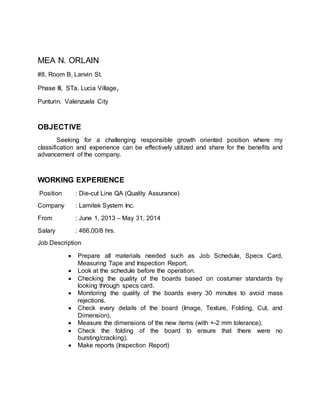 MEA N. ORLAIN
#8, Room B, Lanvin St.
Phase III, STa. Lucia Village,
Punturin, Valenzuela City
OBJECTIVE
Seeking for a challenging responsible growth oriented position where my
classification and experience can be effectively utilized and share for the benefits and
advancement of the company.
WORKING EXPERIENCE
Position : Die-cut Line QA (Quality Assurance)
Company : Lamitek System Inc.
From : June 1, 2013 – May 31, 2014
Salary : 466.00/8 hrs.
Job Description
 Prepare all materials needed such as Job Schedule, Specs Card,
Measuring Tape and Inspection Report.
 Look at the schedule before the operation.
 Checking the quality of the boards based on costumer standards by
looking through specs card.
 Monitoring the quality of the boards every 30 minutes to avoid mass
rejections.
 Check every details of the board (Image, Texture, Folding, Cut, and
Dimension).
 Measure the dimensions of the new items (with +-2 mm tolerance).
 Check the folding of the board to ensure that there were no
bursting/cracking).
 Make reports (Inspection Report)
 