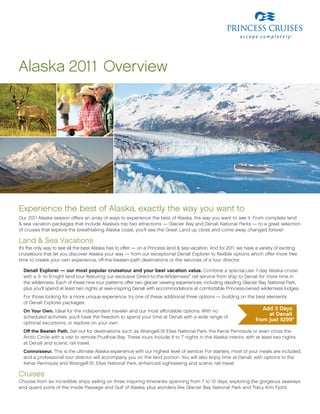 Alaska 2011 overview




experience the best of Alaska, exactly the way you want to
our 2011 Alaska season offers an array of ways to experience the best of Alaska, the way you want to see it. From complete land
& sea vacation packages that include Alaska’s top two attractions — glacier Bay and Denali National Parks — to a great selection
of cruises that explore the breathtaking Alaska coast, you’ll see the great Land up close and come away changed forever.

Land & Sea vacations
It’s the only way to see all the best Alaska has to offer — on a Princess land & sea vacation. And for 2011, we have a variety of exciting
cruisetours that let you discover Alaska your way — from our exceptional Denali explorer to flexible options which offer more free
time to create your own experience, off-the-beaten-path destinations or the services of a tour director.

  Denali Explorer — our most popular cruisetour and your best vacation value. Combine a spectacular 7-day Alaska cruise
  with a 3- to 6-night land tour featuring our exclusive Direct-to-the-Wilderness® rail service from ship to Denali for more time in
  the wilderness. each of these nine tour patterns offer two glacier viewing experiences, including dazzling glacier Bay National Park,
  plus you’ll spend at least two nights at awe-inspring Denali with accommodations at comfortable Princess-owned wilderness lodges.
  For those looking for a more unique experience, try one of these additional three options — building on the best elements
  of Denali explorer packages:
  On Your Own. Ideal for the independent traveler and our most affordable options. With no                              Add 3 Days
  scheduled activities, you’ll have the freedom to spend your time at Denali with a wide range of
                                                                                                                          at Denali
                                                                                                                     from just $299*
  optional excursions, or explore on your own.
  Off the Beaten Path. Set out for destinations such as Wrangell-St elias National Park, the Kenai Peninsula or even cross the
  Arctic Circle with a visit to remote Prudhoe Bay. these tours include 6 to 7 nights in the Alaska interior, with at least two nights
  at Denali and scenic rail travel.
  Connoisseur. this is the ultimate Alaska experience with our highest level of service! For starters, most of your meals are included,
  and a professional tour director will accompany you on the land portion. You will also enjoy time at Denali, with options to the
  Kenai Peninsula and Wrangell-St. elias National Park, enhanced sightseeing and scenic rail travel.

Cruises
Choose from six incredible ships sailing on three inspiring itineraries spanning from 7 to 10 days, exploring the gorgeous seaways
and quaint ports of the Inside Passage and gulf of Alaska, plus wonders like glacier Bay National Park and tracy Arm Fjord.
 