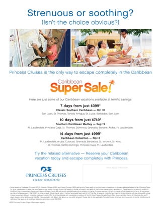Strenuous or soothing?
                                                (Isn’t	the	choice	obvious?)




Princess	Cruises	is	the	only	way	to	escape	completely	in	the	Caribbean




                             Here	are	just	some	of	our	Caribbean	vacations	available	at	terrific	savings:

                                                                            7 days from just $399*
                                                                      Classic Southern Caribbean — Oct 31
                                                San	Juan,	St.	Thomas,	Tortola,	Antigua,	St.	Lucia,	Barbados,	San	Juan

                                                                           10 days from just $749*
                                                                     Southern Caribbean Medley — Sep 19
                           Ft.	Lauderdale,	Princess	Cays,	St.	Thomas,	Dominica,	Grenada,	Bonaire,	Aruba,	Ft.	Lauderdale,

                                                                           14 days from just $999*
                                                                             Caribbean Collection — Nov 8
                                             Ft.	Lauderdale,	Aruba,	Curacao,	Grenada,	Barbados,	St.	Vincent,	St.	Kitts,		
                                                    St.	Thomas,	Santo	Domingo,	Princess	Cays,	Ft.	Lauderdale


                                     Try	the	relaxed	alternative	—	Reserve	your	Caribbean		
                                     vacation	today	and	escape	completely	with	Princess.

                                                                                                                                                 AVAILABLE THROUGH:

                                                                                                                                           A Bit of Travel
                                                                                                                                  869 Grand Ave Carlsbad CA 92008
                                                                                                                                           760-729-1181


•	Fares	based	on	Caribbean	Princess	10/31/10,	Emerald	Princess	9/19/10,	and	Grand	Princess	11/8/10	sailings	only.	Fares	apply	to	minimum	lead-in	categories	on	a	space-available	basis	at	time	of	booking.	Fares	
  for	other	categories	and	dates	may	vary.	Fares	are	per	person,	non-air,	cruise-only,	based	on	double	occupancy	and	apply	to	the	first	two	passengers	in	a	stateroom.	These	fares	do	not	apply	to	singles	or	
  third/fourth-berth	passengers.	Government	fees	and	taxes	of	up	to	$85	per	person	are	additional	and	are	subject	to	change.	Princess	reserves	the	right	to	impose	a	Fuel	Supplement	of	up	to	$9	per	person	
  per	day	on	all	passengers	if	the	NYMEX	oil	price	exceeds	$70	per	barrel,	even	if	the	fare	has	already	been	paid	in	full.	This	offer	is	capacity	controlled	and	may	not	be	combinable	with	any	other	public,	group	
  or	past	passenger	discount,	including	shipboard	credits.	Offer	is	not	transferable	and	is	available	to	residents	of	the	50	United	States,	Canada,	Puerto	Rico,	Mexico	and	the	District	of	Columbia	who	are	21	
  years	of	age	or	older	and	receive	this	offer.	Fares	quoted	in	U.S.	dollars.	Ask	about	our	new	eZAir	program.	Please	refer	to	the	applicable	Princess	Cruises’	brochure	or	princess.com	for	terms,	conditions	and	
  definitions	that	apply	to	all	bookings.	Reference	promotion	code:	RGC/RGD.

©2010	Princess	Cruises.	Ships	of	Bermudan	registry.
 