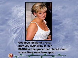 Goodbye, Englands rose;  may you ever grow in our hearts. You were the grace that placed itself where lives were torn apart. 