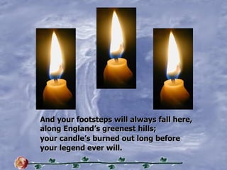 And your footsteps will always fall here, along Englands greenest hills; your candles burned out long before your legend ever will. 