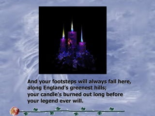 And your footsteps will always fall here, along Englands greenest hills; your candles burned out long before your legend ever will. 