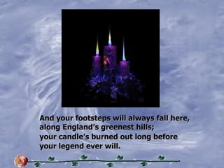 And your footsteps will always fall here, along Englands greenest hills; your candles burned out long before your legend ever will. 