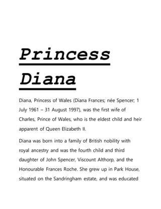 Princess
Diana
Diana, Princess of Wales (Diana Frances; née Spencer; 1
July 1961 – 31 August 1997), was the first wife of
Charles, Prince of Wales, who is the eldest child and heir
apparent of Queen Elizabeth II.
Diana was born into a family of British nobility with
royal ancestry and was the fourth child and third
daughter of John Spencer, Viscount Althorp, and the
Honourable Frances Roche. She grew up in Park House,
situated on the Sandringham estate, and was educated
 