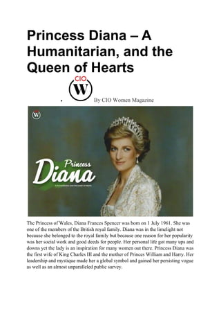 Princess Diana – A
Humanitarian, and the
Queen of Hearts
 By CIO Women Magazine
The Princess of Wales, Diana Frances Spencer was born on 1 July 1961. She was
one of the members of the British royal family. Diana was in the limelight not
because she belonged to the royal family but because one reason for her popularity
was her social work and good deeds for people. Her personal life got many ups and
downs yet the lady is an inspiration for many women out there. Princess Diana was
the first wife of King Charles III and the mother of Princes William and Harry. Her
leadership and mystique made her a global symbol and gained her persisting vogue
as well as an almost unparalleled public survey.
 