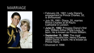 MARRIAGE
• February 24, 1981: Lady Diana's
engagement to Prince Charles, 32,
is announced.
• July 29, 1981: Diana, 20, marries
Prince Charles at St Paul's
Cathedral in London.
• June 21, 1982: Princess Diana’s first
son, William Arthur Philip Louis, is
born. He is known as Prince William.
• September 15, 1984: The royal
couple’s second son, Henry Charles
Albert David, is born. He is known as
Prince Harry.
• Divorced in 1996
 