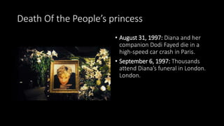Death Of the People’s princess
• August 31, 1997: Diana and her
companion Dodi Fayed die in a
high-speed car crash in Paris.
• September 6, 1997: Thousands
attend Diana’s funeral in London.
London.
 
