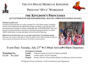 THE FUN HOUSE MEDIEVAL KINGDOM
PRINCESS “DIVA” WORKSHOP
THE KINGDOM’S PRINCESSES
LET’S ENTER INTO THE KINGDOM FOR A DAY OF A PRINCESS EXTRAVAGANZA
SCHEDULED EVENT
All guests will be led into our castle to prepare for a fun filled summer workshop.
Guests will be addressed into appropriate groups according to age and have their
personal princess assistant to create a memorable day in the KINGDOM. They will
engage in a structured day of activities involving fun group interaction as well as
Hand Crafted Items to create and depart with at the end of their day
PRINCESS STATIONS WILL BE AVAILABLE FOR GUEST TO CHOOSE FROM
JEWELRY CREATIONS • FINGERNAIL PAINTING &NAIL ART • PRINCESS PHOTO BOOTH
TRUCTURED LINE DANCING• ELEGANT TEA PARTY WITH COOKIES.
Event Date: Tuesday, July 23rd
♦11:00am Arrival♦4:00pm Departure
Workshop Fee
$35.00 Per child
Workshop Fee Includes
Lunch: 1Popcorn Chicken & French Fry Basket and Drink
Snack Cookies and Ice Tea Or Lemonade
Project Jewelry, Nail Art, Princess Photo Booth, Line Dancing, Cookie Creations
All Registered Guest will Receive a Full Event Itinerary upon Registration
 