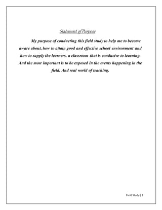 FieldStudy| 2
Statement of Purpose
My purpose of conducting this field study to help me to become
aware about, how to attain good and effective school environment and
how to supply the learners, a classroom that is conducive to learning.
And the most important is to be exposed in the events happening in the
field. And real world of teaching.
 