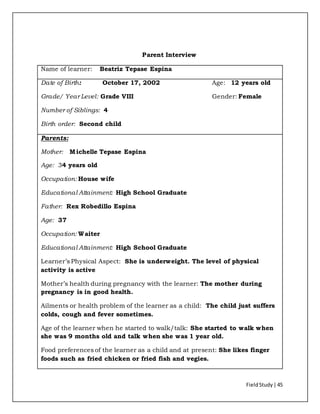 FieldStudy| 45
Parent Interview
Name of learner: Beatriz Tepase Espina
Date of Birth: October 17, 2002 Age: 12 years old
Grade/ Year Level: Grade VIII Gender: Female
Number of Siblings: 4
Birth order: Second child
Parents:
Mother: Michelle Tepase Espina
Age: 34 years old
Occupation: House wife
Educational Attainment: High School Graduate
Father: Rex Robedillo Espina
Age: 37
Occupation: Waiter
Educational Attainment: High School Graduate
Learner’s Physical Aspect: She is underweight. The level of physical
activity is active
Mother’s health during pregnancy with the learner: The mother during
pregnancy is in good health.
Ailments or health problem of the learner as a child: The child just suffers
colds, cough and fever sometimes.
Age of the learner when he started to walk/talk: She started to walk when
she was 9 months old and talk when she was 1 year old.
Food preferences of the learner as a child and at present: She likes finger
foods such as fried chicken or fried fish and vegies.
 