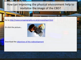 Go to http://www.juicygeography.co.uk/princesshay4.html
Or click the picture…
Download the objectives of the redevelopment
How can improving the physical environment help to
revitalize the image of the CBD?
 